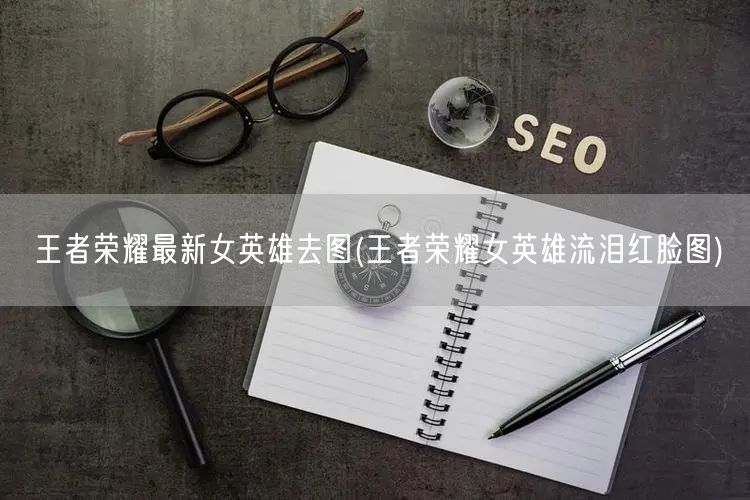 王者荣耀最新女英雄去图(王者荣耀女英雄流泪红脸图)