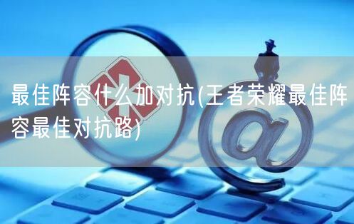 最佳阵容什么加对抗(王者荣耀最佳阵容最佳对抗路)